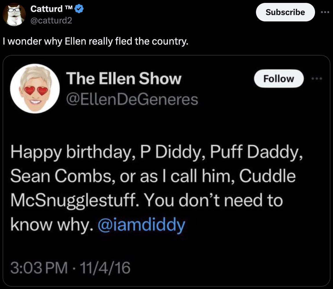 screenshot - Catturd T I wonder why Ellen really fled the country. Subscribe The Ellen Show DeGeneres Happy birthday, P Diddy, Puff Daddy, Sean Combs, or as I call him, Cuddle McSnugglestuff. You don't need to know why. 11416